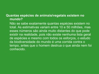 Quantas espécies de animais/vegetais existem no mundo? Não se sabe exatamente quantas espécies existem no total. As estimativas variam entre 10 e 50 milhões, mas esses números são ainda muito distantes do que pode existir na realidade, pois não existe nenhuma lista geral de espécies e mesmo com todos os esforços, o estudo da biodiversidade do mundo é uma corrida contra o tempo, antes que o homem destrua o que ainda nem foi conhecido. 