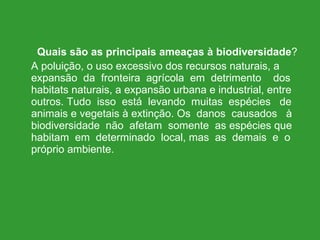 Quais são as principais ameaças à biodiversidade ? A poluição, o uso excessivo dos recursos naturais, a expansão  da  fronteira  agrícola  em  detrimento  dos habitats naturais, a expansão urbana e industrial, entre outros. Tudo  isso  está  levando  muitas  espécies  de animais e vegetais à extinção. Os  danos  causados  à biodiversidade  não  afetam  somente  as espécies que habitam  em  determinado  local, mas  as  demais  e  o próprio ambiente. 