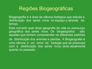Regiões Biogeográficas Biogeografia é a área da ciência biológica que estuda a distribuição  dos  seres  vivos  no espaço e através  do tempo. Este conceito quer dizer geografia da vida ou  distribuição  geográfica  dos  seres  vivos.  Os  biogeógrafos  são aqueles que tentam compreender os diferentes padrões de  distribuição dos animais e plantas .  A Biogeografia é uma ciência; é  um  ramo  da  biologia que se preocupa com  a  distribuição  dos  seres  vivos, tanto atualmente quanto no passado. 