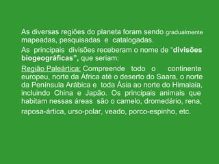 As diversas regiões do planeta foram sendo  gradualmente  mapeadas, pesquisadas  e  catalogadas.  As  principais  divisões receberam o nome de “ divisões biogeográficas”,  que seriam: Região Paleártica:  Compreende  todo  o   continente europeu, norte da África até o deserto do Saara, o norte da Península Arábica e  toda Ásia ao norte do Himalaia, incluindo  China  e  Japão.  Os  principais  animais  que habitam nessas áreas  são o camelo, dromedário, rena, raposa-ártica, urso-polar, veado, porco-espinho, etc.   