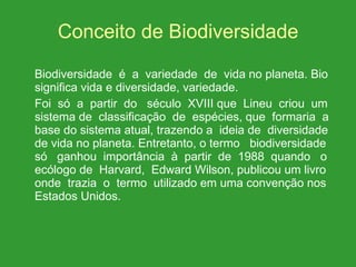 Conceito de Biodiversidade   Biodiversidade  é  a  variedade  de  vida no planeta. Bio significa vida e diversidade, variedade. Foi  só  a  partir  do  século  XVIII que  Lineu  criou  um sistema de  classificação  de  espécies, que  formaria  a base do sistema atual, trazendo a  ideia de  diversidade de vida no planeta. Entretanto, o termo  biodiversidade só  ganhou  importância  à  partir  de  1988  quando  o ecólogo de  Harvard,  Edward Wilson, publicou um livro onde  trazia  o  termo  utilizado em uma convenção nos Estados Unidos. 