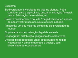 Esquema: Biodiversidade: diversidade de vida no planeta. Pode contribuir para a agricultura, pecuária, extração florestal, pesca, fabricação de remédios, etc. Brasil: é considerado o país da “megadiversidade”, apesar de não investir muito nos seus recursos naturais. Amazônia: um dos maiores pontos de biodiversidade do mundo.  Biopirataria: comercialização ilegal de animais. Biogeografia: distribuição geográfica dos seres vivos. Divisões biogeográficas: Brasil está situado na região Neotropical > clima temperado e tropical, com diversidade de ecossistemas. 
