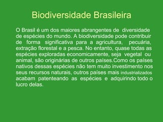 Biodiversidade Brasileira O Brasil é um dos maiores abrangentes de  diversidade de espécies do mundo. A biodiversidade pode contribuir de  forma  significativa  para  a  agricultura,  pecuária, extração florestal e a pesca. No entanto, quase todas as espécies exploradas economicamente, seja  vegetal  ou animal, são originárias de outros países.Como os países nativos dessas espécies não tem muito investimento nos seus recursos naturais, outros países mais  industrializados  acabam  patenteando  as  espécies  e  adquirindo todo o lucro delas. 