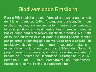 Para o PIB brasileiro, o setor florestal representa pouco mais de 1% e  a pesca, 0,4%. A pequena participação  das espécies  nativas  na  economia tem,  entre  suas causas, a falta de  políticas  e  investimentos  tanto  para  a  pesquisa básica como para o desenvolvimento de produtos. Na  falta disso, não há como calcular quanto o Brasil poderia receber por patentes e tecnologias desenvolvidas com o estudo  de sua biodiversidade – algo que, segundo alguns  especialistas, estaria na casa dos trilhões de dólares. O próprio veneno da jararaca, espécie brasileira, renderia 1,5 bilhões de  dólares ao  laboratório  estrangeiro  que  o  patenteou,  um  valor  comparável  às  exportações  nacionais  e  carne  bovina  e suína somadas. Biodiversidade Brasileira 