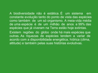 A  biodiversidade  não  é  estática. É  um  sistema  em constante evolução tanto do ponto de vista das espécies como também  de  um só organismo. A meia-vida média de uma espécie  é  de  um  milhão  de  anos  e 99% das espécies que já viveram na Terra estão hoje extintas. Existem  regiões  do  globo  onde há mais espécies que outras. As  riquezas  de  espécies  tendem  a  variar  de acordo com a disponibilidade energética, hídrica (clima, altitude) e também pelas suas histórias evolutivas. 