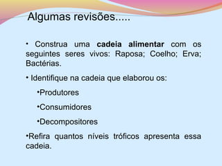 Algumas revisões.....
• Construa uma cadeia alimentar com os

seguintes seres vivos: Raposa; Coelho; Erva;
Bactérias.
• Identifique na cadeia que elaborou os:
•Produtores
•Consumidores
•Decompositores
•Refira quantos níveis tróficos apresenta essa
cadeia.

 
