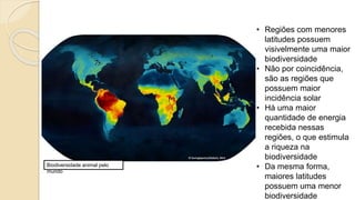 Biodiversidade animal pelo
mundo
• Regiões com menores
latitudes possuem
visivelmente uma maior
biodiversidade
• Não por coincidência,
são as regiões que
possuem maior
incidência solar
• Há uma maior
quantidade de energia
recebida nessas
regiões, o que estimula
a riqueza na
biodiversidade
• Da mesma forma,
maiores latitudes
possuem uma menor
biodiversidade
 