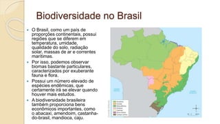 Biodiversidade no Brasil
 O Brasil, como um país de
proporções continentais, possui
regiões que se diferem em
temperatura, umidade,
qualidade do solo, radiação
solar, massas de ar e correntes
marítimas.
 Por isso, podemos observar
biomas bastante particulares,
caracterizados por exuberante
fauna e flora.
 Possui um número elevado de
espécies endêmicas, que
certamente irá se elevar quando
houver mais estudos.
 A biodiversidade brasileira
também proporciona bens
econômicos importantes, como
o abacaxi, amendoim, castanha-
do-brasil, mandioca, caju.
 