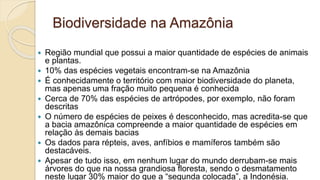 Biodiversidade na Amazônia
 Região mundial que possui a maior quantidade de espécies de animais
e plantas.
 10% das espécies vegetais encontram-se na Amazônia
 É conhecidamente o território com maior biodiversidade do planeta,
mas apenas uma fração muito pequena é conhecida
 Cerca de 70% das espécies de artrópodes, por exemplo, não foram
descritas
 O número de espécies de peixes é desconhecido, mas acredita-se que
a bacia amazônica compreende a maior quantidade de espécies em
relação às demais bacias
 Os dados para répteis, aves, anfíbios e mamíferos também são
destacáveis.
 Apesar de tudo isso, em nenhum lugar do mundo derrubam-se mais
árvores do que na nossa grandiosa floresta, sendo o desmatamento
neste lugar 30% maior do que a “segunda colocada”, a Indonésia.
 
