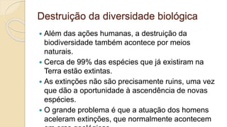 Destruição da diversidade biológica
 Além das ações humanas, a destruição da
biodiversidade também acontece por meios
naturais.
 Cerca de 99% das espécies que já existiram na
Terra estão extintas.
 As extinções não são precisamente ruins, uma vez
que dão a oportunidade à ascendência de novas
espécies.
 O grande problema é que a atuação dos homens
aceleram extinções, que normalmente acontecem
 