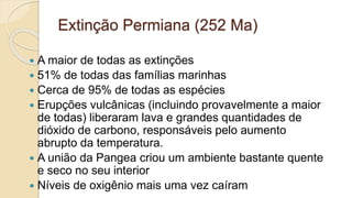 Extinção Permiana (252 Ma)
 A maior de todas as extinções
 51% de todas das famílias marinhas
 Cerca de 95% de todas as espécies
 Erupções vulcânicas (incluindo provavelmente a maior
de todas) liberaram lava e grandes quantidades de
dióxido de carbono, responsáveis pelo aumento
abrupto da temperatura.
 A união da Pangea criou um ambiente bastante quente
e seco no seu interior
 Níveis de oxigênio mais uma vez caíram
 