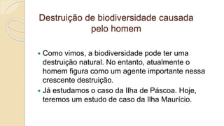 Destruição de biodiversidade causada
pelo homem
 Como vimos, a biodiversidade pode ter uma
destruição natural. No entanto, atualmente o
homem figura como um agente importante nessa
crescente destruição.
 Já estudamos o caso da Ilha de Páscoa. Hoje,
teremos um estudo de caso da Ilha Maurício.
 