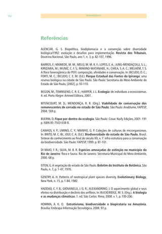 102 BIODIVERSIDADE 
Referências 
ALENCAR, G. S. Biopolítica, biodiplomacia e a convenção sobre diversidade 
biológica/1992: evolução e desafi os para implementação. Revista dos Tribunais, 
Doutrina Nacional, São Paulo, ano 1, n. 3, p. 82-107, 1996. 
BARROS, F.; MAMEDE, M. M.; MELO, M. M. R. F.; LOPES, E. A.; JUNG-MENDAÇOLLI, S. L.; 
KIRIZAWA, M.; MUNIZ, C. F. S.; MAKINO-WATANABE, H.; CHIEA, S. A. C.; MELHEM, T. S. 
A fl ora fanerogâmica do PEFI: composição, afi nidades e conservação. In: BICUDO, D. C.; 
FORTI, M. C.; BICUDO, C. E. M. (Ed.). Parque Estadual das Fontes do Ipiranga: uma 
reserva biológica na cidade de São Paulo. São Paulo: Secretaria do Meio Ambiente do 
Estado de São Paulo, [2002], p. 93-110. 
BEGON, M.; TOWNSEND, C. R. E.; HARPER, J. L. Ecologia: de indivíduos a ecossistemas. 
4. ed. Porto Alegre: Artmed Editora, 2007. 
BITENCOURT, M. D.; MENDONÇA, R. R. (Org.). Viabilidade de conservação dos 
remanescentes de cerrado no estado de São Paulo. São Paulo: Anablume, FAPESP, 
2004. 169 p. 
BUERNI, D. Fique por dentro da ecologia. São Paulo: Cosac Naify Edições, 2001. 191 
p. ISBN 85-7503-038-8. 
CANHOS, V. P.; UMINO, C. Y.; MANFIO, G. P. Coleções de culturas de microrganismos. 
In: BRITO, M. C. W.; JOLY, C. A. (Ed.). Biodiversidade do estado de São Paulo, Brasil. 
Síntese do conhecimento ao fi nal do século XX, v. 7: infra-estrutura para a conservação 
da biodiversidade. São Paulo: FAPESP, 1999. p. 81-101. 
DI MAIO, F. R.; SILVA, M. B. R. Espécies ameaçadas de extinção no município do 
Rio de Janeiro: fl ora e fauna. Rio de Janeiro: Secretaria Municipal do Meio Ambiente, 
2000. 68 p. 
EITEN, G. A vegetação do estado de São Paulo. Boletim do Instituto de Botânica, São 
Paulo, n. 7, p. 1-47, 1970. 
GENTRY, A. H. Patterns of neotropical plant species diversity. Evolutionary Biology, 
New York, n. 15, p. 1-84, 1982. 
HADDAD, C. F. B.; GIOVANELLI, J. G. R.; ALEXANDRINO, J. O aquecimento global e seus 
efeitos na distribuição e declínio dos anfíbios. In: BUCKERIDGE, M. S. (Org.). A biologia 
e as mudanças climáticas. 1. ed. São Carlos: Rima, 2008. v. 1, p. 195-206. 
HOMMA, A. K. O. Extrativismo, biodiversidade e biopirataria na Amazônia. 
Brasília: Embrapa Informação Tecnológica, 2008. 97 p. 
 
