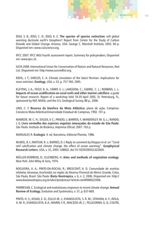 REFERÊNCIAS 103 
IDSO, S. B.; IDSO, C. D.; IDSO, K. E. The specter of species extinction: will global 
warming decimate earth’s biosphere? Report from Center for the Study of Carbon 
Dioxide and Global Change. Arizona, USA: George C. Marshall Institute, 2003. 60 p. 
Disponível em: www.co2science.org. 
IPCC 2007. IPCC WGI Fourth assessment report. Summary for policymakers. Disponível 
em: www.ipcc.ch. 
IUCN 2008. International Union for Conservation of Nature and Natural Resources. Red 
List. Disponível em: http://www.iucnredlist.org. 
KIEHL, J. T.; SHIELDS, C. A. Climate simulation of the latest Permian: implications for 
mass extiction. Geology, USA, v. 33, p. 757-760, 2005. 
KLEYPAS, J. A.; FEELY, R. A.; FABRY, V. J.; LANGDON, C.; SABINE, C. L.; ROBBINS, L. L. 
Impacts of ocean acidifi cation on coral reefs and other marine calcifi ers: a guide 
for future research. Report of a workshop held 18-20 April 2005, St. Petersburg, FL, 
sponsored by NSF, NOAA, and the U.S. Geological Survey, 88 p., 2006. 
LINO, C. F. Reserva da biosfera da Mata Atlântica: plano de ação. Campinas: 
Consórcio Mata Atlântica/Universidade Estadual de Campinas, 1992. 101 p. 
MAMEDE, M. C. H.; SOUZA, V. C.; PRADO, J.; BARROS, F.; WANDERLEY, M. G. L.; RANDO, 
J. G. Livro vermelho das espécies vegetais ameaçadas do estado de São Paulo. 
São Paulo: Instituto de Botânica, Imprensa Ofi cial, 2007. 165 p. 
MARGALEF, R. Ecologia. 4. ed. Barcelona, Editorial Planeta, 1986. 
McNEIL, B. I.; MATEAR, R. J.; BARNES, D. J. Reply to comment by Kleypas et al. on “Coral 
reef calcifi cation and climate change: the effect of ocean warming”. Geophysical 
Research Letters, USA, v. 32, 2005. L08602, doi:10.1029/2005GL022604. 
MÜLLER-DOMBOIS, D.; ELLENBERG, H. Aims and methods of vegetation ecology. 
New York: John Wiley & Sons, 1974. 
NOGUEIRA, A. A.; PINTO-DA-ROCHA, R.; BRESCOVIT, A. D. Comunidade de aranhas 
orbitelas (Araneae, Arachnida) na região da Reserva Florestal do Morro Grande, Cotia, 
São Paulo, Brasil. São Paulo: Biota Neotropica, v. 6, n. 2, 2006. Disponível em: http:// 
www.biotaneotropica.org.br/v6n2/pt/abstract?article+bn00906022006. 
PARMESAN, C. Ecological and evolutionary responses to recent climate change. Annual 
Review of Ecology, Evolution and Systematics, v. 37, p. 637-669. 
PINTO, H. S.; ASSAD, E. D.; ZULLO-JR, J.; EVANGELISTA, S. R. M.; OTAVIAN, A. F.; ÁVILA, 
A. M. H.; EVANGELISTA, B. A.; MARIN, F. R.; MACEDO-JR, C.; PELLEGRINO, G. Q.; COLTRI, 
 
