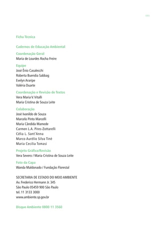 111 
Ficha Técnica 
Cadernos de Educação Ambiental 
Coordenação Geral 
Maria de Lourdes Rocha Freire 
Equipe 
José Ênio Casalecchi 
Roberta Buendia Sabbag 
Evelyn Araripe 
Valéria Duarte 
Coordenação e Revisão de Textos 
Vera Maria V. Vitalli 
Maria Cristina de Souza Leite 
Colaboração 
José Ivanildo de Souza 
Marcelo Pinto Marcelli 
Maria Cândida Mamede 
Carmen L.A. Pires-Zottarelli 
Célia L. Sant’Anna 
Marco Aurélio Silva Tiné 
Maria Cecilia Tomasi 
Projeto Gráfi co/Revisão 
Vera Severo / Maria Cristina de Souza Leite 
Foto da Capa 
Wanda Maldonado / Fundação Florestal 
SECRETARIA DE ESTADO DO MEIO AMBIENTE 
Av. Frederico Hermann Jr. 345 
São Paulo 05459 900 São Paulo 
tel. 11 3133 3000 
www.ambiente.sp.gov.br 
Disque Ambiente 0800 11 3560 
 