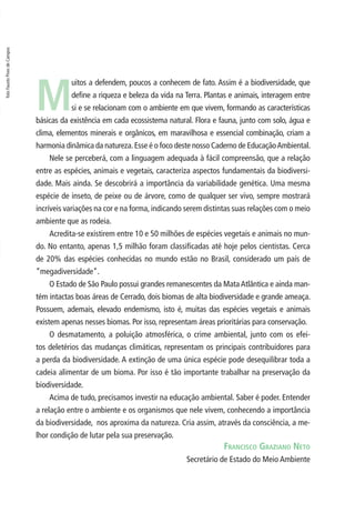 foto Fausto Pires de Campos 
Muitos a defendem, poucos a conhecem de fato. Assim é a biodiversidade, que 
defi ne a riqueza e beleza da vida na Terra. Plantas e animais, interagem entre 
si e se relacionam com o ambiente em que vivem, formando as características 
básicas da existência em cada ecossistema natural. Flora e fauna, junto com solo, água e 
clima, elementos minerais e orgânicos, em maravilhosa e essencial combinação, criam a 
harmonia dinâmica da natureza. Esse é o foco deste nosso Caderno de Educação Ambiental. 
Nele se perceberá, com a linguagem adequada à fácil compreensão, que a relação 
entre as espécies, animais e vegetais, caracteriza aspectos fundamentais da biodiversi-dade. 
Mais ainda. Se descobrirá a importância da variabilidade genética. Uma mesma 
espécie de inseto, de peixe ou de árvore, como de qualquer ser vivo, sempre mostrará 
incríveis variações na cor e na forma, indicando serem distintas suas relações com o meio 
ambiente que as rodeia. 
Acredita-se existirem entre 10 e 50 milhões de espécies vegetais e animais no mun-do. 
No entanto, apenas 1,5 milhão foram classifi cadas até hoje pelos cientistas. Cerca 
de 20% das espécies conhecidas no mundo estão no Brasil, considerado um país de 
“megadiversidade”. 
O Estado de São Paulo possui grandes remanescentes da Mata Atlântica e ainda man-tém 
intactas boas áreas de Cerrado, dois biomas de alta biodiversidade e grande ameaça. 
Possuem, ademais, elevado endemismo, isto é, muitas das espécies vegetais e animais 
existem apenas nesses biomas. Por isso, representam áreas prioritárias para conservação. 
O desmatamento, a poluição atmosférica, o crime ambiental, junto com os efei-tos 
deletérios das mudanças climáticas, representam os principais contribuidores para 
a perda da biodiversidade. A extinção de uma única espécie pode desequilibrar toda a 
cadeia alimentar de um bioma. Por isso é tão importante trabalhar na preservação da 
biodiversidade. 
Acima de tudo, precisamos investir na educação ambiental. Saber é poder. Entender 
a relação entre o ambiente e os organismos que nele vivem, conhecendo a importância 
da biodiversidade, nos aproxima da natureza. Cria assim, através da consciência, a me-lhor 
FRANCISCO GRAZIANO NETO 
Secretário de Estado do Meio Ambiente 
condição de lutar pela sua preservação. 
 