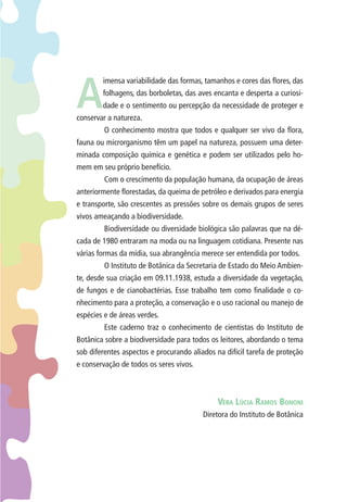 A imensa variabilidade das formas, tamanhos e cores das fl ores, das 
folhagens, das borboletas, das aves encanta e desperta a curiosi-dade 
e o sentimento ou percepção da necessidade de proteger e 
conservar a natureza. 
O conhecimento mostra que todos e qualquer ser vivo da fl ora, 
fauna ou microrganismo têm um papel na natureza, possuem uma deter-minada 
composição química e genética e podem ser utilizados pelo ho-mem 
em seu próprio benefício. 
Com o crescimento da população humana, da ocupação de áreas 
anteriormente fl orestadas, da queima de petróleo e derivados para energia 
e transporte, são crescentes as pressões sobre os demais grupos de seres 
vivos ameaçando a biodiversidade. 
Biodiversidade ou diversidade biológica são palavras que na dé-cada 
de 1980 entraram na moda ou na linguagem cotidiana. Presente nas 
várias formas da mídia, sua abrangência merece ser entendida por todos. 
O Instituto de Botânica da Secretaria de Estado do Meio Ambien-te, 
desde sua criação em 09.11.1938, estuda a diversidade da vegetação, 
de fungos e de cianobactérias. Esse trabalho tem como fi nalidade o co-nhecimento 
para a proteção, a conservação e o uso racional ou manejo de 
espécies e de áreas verdes. 
Este caderno traz o conhecimento de cientistas do Instituto de 
Botânica sobre a biodiversidade para todos os leitores, abordando o tema 
sob diferentes aspectos e procurando aliados na difícil tarefa de proteção 
e conservação de todos os seres vivos. 
VERA LÚCIA RAMOS BONONI 
Diretora do Instituto de Botânica 
 