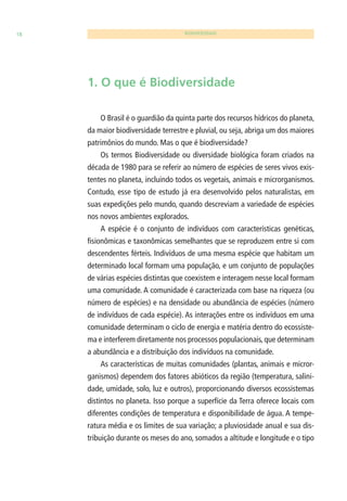 18 BIODIVERSIDADE 
1. O que é Biodiversidade 
O Brasil é o guardião da quinta parte dos recursos hídricos do planeta, 
da maior biodiversidade terrestre e pluvial, ou seja, abriga um dos maiores 
patrimônios do mundo. Mas o que é biodiversidade? 
Os termos Biodiversidade ou diversidade biológica foram criados na 
década de 1980 para se referir ao número de espécies de seres vivos exis-tentes 
no planeta, incluindo todos os vegetais, animais e microrganismos. 
Contudo, esse tipo de estudo já era desenvolvido pelos naturalistas, em 
suas expedições pelo mundo, quando descreviam a variedade de espécies 
nos novos ambientes explorados. 
A espécie é o conjunto de indivíduos com características genéticas, 
fi sionômicas e taxonômicas semelhantes que se reproduzem entre si com 
descendentes férteis. Indivíduos de uma mesma espécie que habitam um 
determinado local formam uma população, e um conjunto de populações 
de várias espécies distintas que coexistem e interagem nesse local formam 
uma comunidade. A comunidade é caracterizada com base na riqueza (ou 
número de espécies) e na densidade ou abundância de espécies (número 
de indivíduos de cada espécie). As interações entre os indivíduos em uma 
comunidade determinam o ciclo de energia e matéria dentro do ecossiste-ma 
e interferem diretamente nos processos populacionais, que determinam 
a abundância e a distribuição dos indivíduos na comunidade. 
As características de muitas comunidades (plantas, animais e micror-ganismos) 
dependem dos fatores abióticos da região (temperatura, salini-dade, 
umidade, solo, luz e outros), proporcionando diversos ecossistemas 
distintos no planeta. Isso porque a superfície da Terra oferece locais com 
diferentes condições de temperatura e disponibilidade de água. A tempe-ratura 
média e os limites de sua variação; a pluviosidade anual e sua dis-tribuição 
durante os meses do ano, somados a altitude e longitude e o tipo 
 