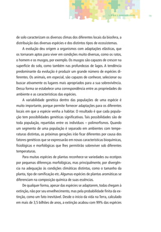 1. O QUE É BIODIVERSIDADE 19 
de solo caracterizam os diversos climas dos diferentes locais da biosfera, a 
distribuição das diversas espécies e dos distintos tipos de ecossistemas. 
A evolução deu origem a organismos com adaptações elásticas, que 
os tornaram aptos para viver em condições muito diversas, como os ratos, 
o homem e os musgos, por exemplo. Os musgos são capazes de crescer na 
superfície do solo, como também nas profundezas de lagos. A tendência 
predominante da evolução é produzir um grande número de espécies di-ferentes. 
Os animais, em especial, são capazes de conhecer, selecionar ou 
buscar ativamente os lugares mais apropriados para a sua sobrevivência. 
Dessa forma se estabelece uma correspondência entre as propriedades do 
ambiente e as características das espécies. 
A variabilidade genética dentro das populações de uma espécie é 
muito importante, porque permite fornecer adaptações para os diferentes 
locais em que a espécie venha a habitar. O resultado é que cada popula-ção 
tem possibilidades genéticas signifi cativas. Tais possibilidades são de 
toda população, repartidas entre os indivíduos – polimorfi smos. Quando 
um segmento de uma população é separado em ambientes com tempe-raturas 
distintas, as próximas gerações irão fi car diferentes por causa dos 
fatores genéticos que se expressarão em novas características bioquímicas, 
fi siológicas e morfológicas que lhes permitirão sobreviver sob diferentes 
temperaturas. 
Para muitas espécies de plantas reconhece-se variedades ou ecotipos 
por pequenas diferenças morfológicas, mas principalmente, por divergên-cia 
na adequação às condições climáticas distintas, como o tamanho da 
planta, tipo de ramifi cação etc. Algumas espécies de plantas aromáticas se 
diferenciam na composição química de suas essências. 
De qualquer forma, apesar das espécies se adaptarem, todas chegam à 
extinção, não por seu envelhecimento, mas pela probabilidade fi nita da ex-tinção, 
como um fato inevitável. Desde o início da vida na Terra, calculado 
em mais de 3,5 bilhões de anos, a extinção acabou com 99% das espécies 
 