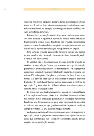 20 BIODIVERSIDADE 
existentes. Atualmente é provável que cerca de seis espécies sejam extintas 
a cada ano. A maioria delas são animais pequenos, localizados em áreas 
muito restritas como, por exemplo, os caramujos terrestres e anfíbios, sen-síveis 
às mudanças climáticas. 
Por outro lado, a evolução não se interrompe e continuamente apare-cem 
novas espécies. A riqueza das espécies na história da biosfera resulta 
de um equilíbrio entre as causas de extinção e de evolução. Hoje em dia se 
conhece em torno de dois milhões de espécies entre plantas e animais, mas 
existem muitas espécies sem descrição, principalmente nos trópicos. 
Uma forma de evolução que permitiu garantir a mais de uma espécie 
ser bem sucedida foi a coevolução. Um exemplo básico de coevolução são 
as fl ores e seus polinizadores. 
Os vegetais não se locomovem para procurar alimento, proteção ou 
parceiros para reprodução. Então o que aconteceu ao longo da evolução 
que tornou os produtores primários tão bem sucedidos? As angiospermas 
representam o grupo de maior diversidade entre as plantas terrestres, com 
mais de 250 mil espécies. São plantas produtoras de fl ores, frutos e se-mentes. 
Mas como se pode explicar a quantidade de espécies diferentes 
de plantas? Os cientistas atribuem o sucesso desse grupo a efi ciência da 
reprodução. O grão de pólen é a célula reprodutora masculina e o óvulo, a 
feminina, ambas localizadas na fl or. 
De acordo com uma das teorias evolutivas baseada em registros fósseis, 
as fl ores surgiram no Cretáceo, há cerca de 130 milhões de anos e eram bem 
mais simples e menos atrativas do que as atuais. A polinização, transferência 
do pólen de uma fl or para outra, em que o pólen é conduzido até os óvulos, 
era realizada pelo vento, ou seja, grande quantidade de pólen se perdia até 
alcançar a outra fl or. Era uma aventura insegura e incerta. 
Ao longo da evolução várias mudanças ocorreram e para aprimorar a 
reprodução, muitas angiospermas desenvolveram um conjunto de caracte-rísticas 
que permitem que elas “controlem” ativamente a escolha de seus 
parceiros para a reprodução sexuada. 
 