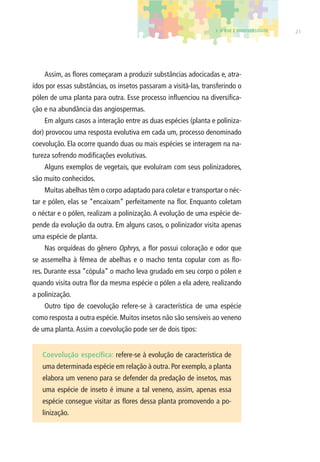 1. O QUE É BIODIVERSIDADE 21 
Assim, as fl ores começaram a produzir substâncias adocicadas e, atra-ídos 
por essas substâncias, os insetos passaram a visitá-las, transferindo o 
pólen de uma planta para outra. Esse processo infl uenciou na diversifi ca-ção 
e na abundância das angiospermas. 
Em alguns casos a interação entre as duas espécies (planta e poliniza-dor) 
provocou uma resposta evolutiva em cada um, processo denominado 
coevolução. Ela ocorre quando duas ou mais espécies se interagem na na-tureza 
sofrendo modifi cações evolutivas. 
Alguns exemplos de vegetais, que evoluíram com seus polinizadores, 
são muito conhecidos. 
Muitas abelhas têm o corpo adaptado para coletar e transportar o néc-tar 
e pólen, elas se “encaixam” perfeitamente na fl or. Enquanto coletam 
o néctar e o pólen, realizam a polinização. A evolução de uma espécie de-pende 
da evolução da outra. Em alguns casos, o polinizador visita apenas 
uma espécie de planta. 
Nas orquídeas do gênero Ophrys, a fl or possui coloração e odor que 
se assemelha à fêmea de abelhas e o macho tenta copular com as fl o-res. 
Durante essa “cópula” o macho leva grudado em seu corpo o pólen e 
quando visita outra fl or da mesma espécie o pólen a ela adere, realizando 
a polinização. 
Outro tipo de coevolução refere-se à característica de uma espécie 
como resposta a outra espécie. Muitos insetos não são sensíveis ao veneno 
de uma planta. Assim a coevolução pode ser de dois tipos: 
Coevolução específi ca: refere-se à evolução de característica de 
uma determinada espécie em relação à outra. Por exemplo, a planta 
elabora um veneno para se defender da predação de insetos, mas 
uma espécie de inseto é imune a tal veneno, assim, apenas essa 
espécie consegue visitar as fl ores dessa planta promovendo a po-linização. 
 