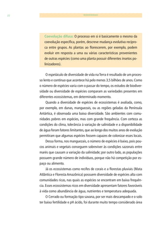 22 BIODIVERSIDADE 
Coevolução difusa: O processo em si é basicamente o mesmo da 
coevolução específi ca, porém, descreve mudança evolutiva recípro-ca 
entre grupos. As plantas ao fl orescerem, por exemplo, podem 
evoluir em resposta a uma ou várias características provenientes 
de outras espécies (como uma planta possuir diferentes insetos po-linizadores). 
O espetáculo de diversidade de vida na Terra é resultado de um proces-so 
lento e contínuo que acontece há pelo menos 3,5 bilhões de anos. Como 
o número de espécies varia com o passar do tempo, os estudos de biodiver-sidade 
ou diversidade de espécies comparam as variedades presentes em 
diferentes ecossistemas, em determinado momento. 
Quando a diversidade de espécies de ecossistemas é avaliada, como, 
por exemplo, em dunas, manguezais, ou as regiões geladas da Península 
Antártica, é observada uma baixa diversidade. São ambientes com comu-nidades 
pobres em espécies, mas com grande frequência. Com certeza as 
condições do clima, tolerância à variação de salinidade e a disponibilidade 
de água foram fatores limitantes, que ao longo dos muitos anos de evolução 
permitiram que algumas espécies fossem capazes de colonizar esses locais. 
Dessa forma, nos manguezais, o número de espécies é baixo, pois pou-cos 
animais e vegetais conseguem sobreviver às condições sazonais entre 
marés que causam a variação da salinidade; por outro lado, as populações 
possuem grande número de indivíduos, porque não há competição por es-paço 
ou alimento. 
Já os ecossistemas como recifes de corais e a fl orestas pluviais (Mata 
Atlântica e Floresta Amazônica) possuem diversidade de espécies alta com 
comunidades ricas, nas quais as espécies se encontram em baixa frequên-cia. 
Esses ecossistemas ricos em diversidade apresentam fatores favoráveis 
à vida como abundância de água, nutrientes e temperatura adequada. 
O Cerrado ou formação tipo savana, por ser mais descampado e o solo 
ter baixa fertilidade e pH ácido, foi durante muito tempo considerado área 
 