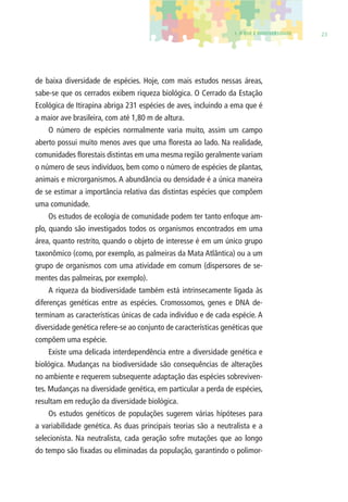 1. O QUE É BIODIVERSIDADE 23 
de baixa diversidade de espécies. Hoje, com mais estudos nessas áreas, 
sabe-se que os cerrados exibem riqueza biológica. O Cerrado da Estação 
Ecológica de Itirapina abriga 231 espécies de aves, incluindo a ema que é 
a maior ave brasileira, com até 1,80 m de altura. 
O número de espécies normalmente varia muito, assim um campo 
aberto possui muito menos aves que uma fl oresta ao lado. Na realidade, 
comunidades fl orestais distintas em uma mesma região geralmente variam 
o número de seus indivíduos, bem como o número de espécies de plantas, 
animais e microrganismos. A abundância ou densidade é a única maneira 
de se estimar a importância relativa das distintas espécies que compõem 
uma comunidade. 
Os estudos de ecologia de comunidade podem ter tanto enfoque am-plo, 
quando são investigados todos os organismos encontrados em uma 
área, quanto restrito, quando o objeto de interesse é em um único grupo 
taxonômico (como, por exemplo, as palmeiras da Mata Atlântica) ou a um 
grupo de organismos com uma atividade em comum (dispersores de se-mentes 
das palmeiras, por exemplo). 
A riqueza da biodiversidade também está intrinsecamente ligada às 
diferenças genéticas entre as espécies. Cromossomos, genes e DNA de-terminam 
as características únicas de cada indivíduo e de cada espécie. A 
diversidade genética refere-se ao conjunto de características genéticas que 
compõem uma espécie. 
Existe uma delicada interdependência entre a diversidade genética e 
biológica. Mudanças na biodiversidade são consequências de alterações 
no ambiente e requerem subsequente adaptação das espécies sobreviven-tes. 
Mudanças na diversidade genética, em particular a perda de espécies, 
resultam em redução da diversidade biológica. 
Os estudos genéticos de populações sugerem várias hipóteses para 
a variabilidade genética. As duas principais teorias são a neutralista e a 
selecionista. Na neutralista, cada geração sofre mutações que ao longo 
do tempo são fi xadas ou eliminadas da população, garantindo o polimor- 
 