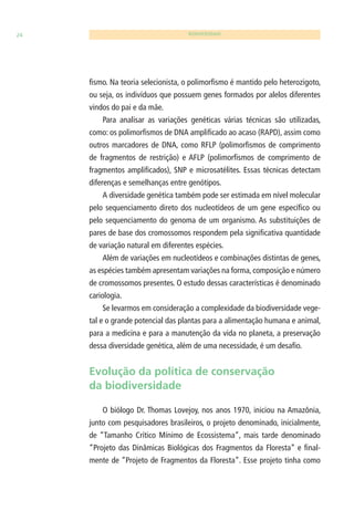 24 BIODIVERSIDADE 
fi smo. Na teoria selecionista, o polimorfi smo é mantido pelo heterozigoto, 
ou seja, os indivíduos que possuem genes formados por alelos diferentes 
vindos do pai e da mãe. 
Para analisar as variações genéticas várias técnicas são utilizadas, 
como: os polimorfi smos de DNA amplifi cado ao acaso (RAPD), assim como 
outros marcadores de DNA, como RFLP (polimorfi smos de comprimento 
de fragmentos de restrição) e AFLP (polimorfi smos de comprimento de 
fragmentos amplifi cados), SNP e microsatélites. Essas técnicas detectam 
diferenças e semelhanças entre genótipos. 
A diversidade genética também pode ser estimada em nível molecular 
pelo sequenciamento direto dos nucleotídeos de um gene específi co ou 
pelo sequenciamento do genoma de um organismo. As substituições de 
pares de base dos cromossomos respondem pela signifi cativa quantidade 
de variação natural em diferentes espécies. 
Além de variações em nucleotídeos e combinações distintas de genes, 
as espécies também apresentam variações na forma, composição e número 
de cromossomos presentes. O estudo dessas características é denominado 
cariologia. 
Se levarmos em consideração a complexidade da biodiversidade vege-tal 
e o grande potencial das plantas para a alimentação humana e animal, 
para a medicina e para a manutenção da vida no planeta, a preservação 
dessa diversidade genética, além de uma necessidade, é um desafi o. 
Evolução da política de conservação 
da biodiversidade 
O biólogo Dr. Thomas Lovejoy, nos anos 1970, iniciou na Amazônia, 
junto com pesquisadores brasileiros, o projeto denominado, inicialmente, 
de “Tamanho Crítico Mínimo de Ecossistema”, mais tarde denominado 
“Projeto das Dinâmicas Biológicas dos Fragmentos da Floresta” e fi nal-mente 
de “Projeto de Fragmentos da Floresta”. Esse projeto tinha como 
 