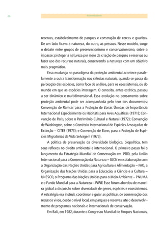 26 BIODIVERSIDADE 
reservas, estabelecimento de parques e construção de cercas e guaritas. 
De um lado fi cava a natureza, do outro, as pessoas. Nesse modelo, surge 
o debate entre grupos de preservacionismo e conservacionismo, sobre o 
impasse: proteger a natureza por meio da criação de parques e reservas ou 
fazer uso dos recursos naturais, conservando a natureza com um objetivo 
mais pragmático. 
Essa mudança no paradigma da proteção ambiental acontece parale-lamente 
a outra transformação nas ciências naturais, quando se passa da 
percepção das espécies, como foco de análise, para os ecossistemas, ou do 
mundo em que as espécies interagem. O conceito, antes estático, passou 
a ser dinâmico e multidimensional. Essa evolução no pensamento sobre 
proteção ambiental pode ser acompanhada pelo teor dos documentos: 
Convenção de Ramsar para a Proteção de Zonas Úmidas de Importância 
Internacional Especialmente os Habitats para Aves Aquáticas (1971); Con-venção 
de Paris, sobre o Patrimônio Cultural e Natural (1972); Convenção 
de Washington, sobre o Comércio Internacional de Espécies Ameaçadas de 
Extinção – CITES (1973); e Convenção de Bonn, para a Proteção de Espé-cies 
Migratórias da Vida Selvagem (1979). 
A política de preservação da diversidade biológica, biopolítica, tem 
seus refl exos no direito ambiental e internacional. O primeiro passo foi o 
lançamento da Estratégia Mundial de Conservação em 1980, pela União 
Internacional para a Conservação da Natureza – IUCN em colaboração com 
a Organização das Nações Unidas para Agricultura e Alimentação – FAO, a 
Organização das Nações Unidas para a Educacão, a Ciência e a Cultura – 
UNESCO, o Programa das Nações Unidas para o Meio Ambiente – PNUMA 
e o Fundo Mundial para a Natureza – WWF. Esse fórum abordou de manei-ra 
global a discussão sobre diversidade de genes, espécies e ecossistemas. 
A estratégia era instruir, coordenar e guiar as políticas de conservação dos 
recursos vivos, desde o nível local, em parques e reservas, até o desenvolvi-mento 
de programas nacionais e internacionais de conservação. 
Em Bali, em 1982, durante o Congresso Mundial de Parques Nacionais, 
 
