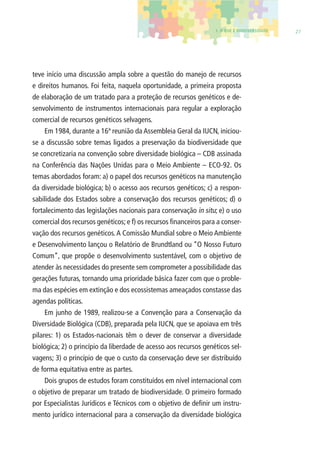 1. O QUE É BIODIVERSIDADE 27 
teve início uma discussão ampla sobre a questão do manejo de recursos 
e direitos humanos. Foi feita, naquela oportunidade, a primeira proposta 
de elaboração de um tratado para a proteção de recursos genéticos e de-senvolvimento 
de instrumentos internacionais para regular a exploração 
comercial de recursos genéticos selvagens. 
Em 1984, durante a 16ª reunião da Assembleia Geral da IUCN, iniciou-se 
a discussão sobre temas ligados a preservação da biodiversidade que 
se concretizaria na convenção sobre diversidade biológica – CDB assinada 
na Conferência das Nações Unidas para o Meio Ambiente – ECO-92. Os 
temas abordados foram: a) o papel dos recursos genéticos na manutenção 
da diversidade biológica; b) o acesso aos recursos genéticos; c) a respon-sabilidade 
dos Estados sobre a conservação dos recursos genéticos; d) o 
fortalecimento das legislações nacionais para conservação in situ; e) o uso 
comercial dos recursos genéticos; e f) os recursos fi nanceiros para a conser-vação 
dos recursos genéticos. A Comissão Mundial sobre o Meio Ambiente 
e Desenvolvimento lançou o Relatório de Brundtland ou “O Nosso Futuro 
Comum”, que propõe o desenvolvimento sustentável, com o objetivo de 
atender às necessidades do presente sem comprometer a possibilidade das 
gerações futuras, tornando uma prioridade básica fazer com que o proble-ma 
das espécies em extinção e dos ecossistemas ameaçados constasse das 
agendas políticas. 
Em junho de 1989, realizou-se a Convenção para a Conservação da 
Diversidade Biológica (CDB), preparada pela IUCN, que se apoiava em três 
pilares: 1) os Estados-nacionais têm o dever de conservar a diversidade 
biológica; 2) o princípio da liberdade de acesso aos recursos genéticos sel-vagens; 
3) o princípio de que o custo da conservação deve ser distribuído 
de forma equitativa entre as partes. 
Dois grupos de estudos foram constituídos em nível internacional com 
o objetivo de preparar um tratado de biodiversidade. O primeiro formado 
por Especialistas Jurídicos e Técnicos com o objetivo de defi nir um instru-mento 
jurídico internacional para a conservação da diversidade biológica 
 