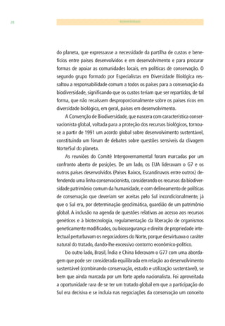 28 BIODIVERSIDADE 
do planeta, que expressasse a necessidade da partilha de custos e bene-fícios 
entre países desenvolvidos e em desenvolvimento e para procurar 
formas de apoiar as comunidades locais, em políticas de conservação. O 
segundo grupo formado por Especialistas em Diversidade Biológica res-saltou 
a responsabilidade comum a todos os países para a conservação da 
biodiversidade, signifi cando que os custos teriam que ser repartidos, de tal 
forma, que não recaíssem desproporcionalmente sobre os países ricos em 
diversidade biológica, em geral, países em desenvolvimento. 
A Convenção de Biodiversidade, que nascera com característica conser-vacionista 
global, voltada para a proteção dos recursos biológicos, tornou-se 
a partir de 1991 um acordo global sobre desenvolvimento sustentável, 
constituindo um fórum de debates sobre questões sensíveis da clivagem 
Norte/Sul do planeta. 
As reuniões do Comitê Intergovernamental foram marcadas por um 
confronto aberto de posições. De um lado, os EUA lideravam o G7 e os 
outros países desenvolvidos (Países Baixos, Escandinavos entre outros) de-fendendo 
uma linha conservacionista, considerando os recursos da biodiver-sidade 
patrimônio comum da humanidade, e com delineamento de políticas 
de conservação que deveriam ser aceitas pelo Sul incondicionalmente, já 
que o Sul era, por determinação geoclimática, guardião de um patrimônio 
global. A inclusão na agenda de questões relativas ao acesso aos recursos 
genéticos e à biotecnologia, regulamentação da liberação de organismos 
geneticamente modifi cados, ou biossegurança e direito de propriedade inte-lectual 
perturbavam os negociadores do Norte, porque desvirtuava o caráter 
natural do tratado, dando-lhe excessivo contorno econômico-político. 
Do outro lado, Brasil, Índia e China lideravam o G77 com uma aborda-gem 
que pode ser considerada equilibrada em relação ao desenvolvimento 
sustentável (combinando conservação, estudo e utilização sustentável), se 
bem que ainda marcada por um forte apelo nacionalista. Foi aproveitada 
a oportunidade rara de se ter um tratado global em que a participação do 
Sul era decisiva e se incluía nas negociações da conservação um conceito 
 