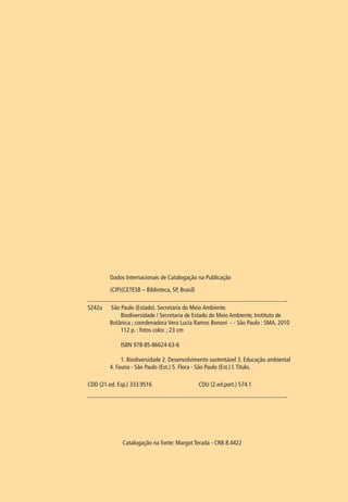 Dados Internacionais de Catalogação na Publicação 
(CIP)(CETESB – Biblioteca, SP, Brasil) 
S242u São Paulo (Estado). Secretaria do Meio Ambiente. 
Biodiversidade / Secretaria de Estado do Meio Ambiente, Instituto de 
Botânica ; coordenadora Vera Lucia Ramos Bononi - - São Paulo : SMA, 2010 
112 p. : fotos color. ; 23 cm 
ISBN 978-85-86624-63-6 
1. Biodiversidade 2. Desenvolvimento sustentável 3. Educação ambiental 
4. Fauna - São Paulo (Est.) 5. Flora - São Paulo (Est.) I. Título. 
CDD (21.ed. Esp.) 333.9516 CDU (2.ed.port.) 574.1 
Catalogação na fonte: Margot Terada - CRB 8.4422 
 