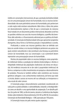 1. O QUE É BIODIVERSIDADE 29 
inédito em convenções internacionais, de que a proteção da biodiversidade 
era sim uma preocupação comum da humanidade, mas os recursos da bio-diversidade 
não eram patrimônio comum da humanidade, pois pertenciam 
a cada nação onde existiam naturalmente. Além disso, o bloco dos países 
em desenvolvimento rejeitara o fato de que a conservação da natureza 
fosse tratada em um documento jurídico internacional, deixando-se de fora 
as questões relativas aos usos dos recursos biológicos, a partilha dos bene-fícios 
dele advindos e o fi nanciamento adicional para as políticas de biodi-versidade. 
A Convenção de Biodiversidade tinha que apresentar propósitos 
divergentes, dessa forma o Sul fechava posição e impossibilitava o acordo. 
Finalizando, o acesso aos recursos genéticos deve ser defi nido com 
base em acordo mútuo; e os recursos biológicos pertencem aos países nos 
quais existem naturalmente e não constituem uma herança ou patrimônio 
comum da humanidade; mas sua conservação e uso sustentável devem 
representar uma preocupação comum da humanidade. 
Direitos de propriedade sobre os recursos biológicos como proprieda-de 
intelectual relativa a produção da indústria biotecnológica e direitos à 
integridade intelectual das populações tradicionais são temas em discus-são. 
Há tendência crescente de se dar valor à propriedade intelectual, de 
forma a compensar os altos investimentos em pesquisa e desenvolvimento 
de produtos. Procurou-se também atribuir valor econômico aos recursos 
genéticos selvagens e aos conhecimentos tradicionais, de forma que todo 
o circuito, desde o acesso ao recurso até sua utilização, se incorporasse a 
uma escala de valor comum. 
A Convenção prega o desenvolvimento sustentável, reconhecendo em 
cada parte as potencialidades e vulnerabilidades, tratando a interdependên-cia 
como um desafi o e uma oportunidade de cooperação. É um desafi o polí-tico. 
Em junho de 1992, no Rio de Janeiro, durante a Conferência das Nações 
Unidas sobre Ambiente e Desenvolvimento, ECO-92 ou RIO-92, foi assinada a 
Convenção da Diversidade Biológica – CDB, aprovada por 156 países. 
A Convenção inovou em pelo menos quatro aspectos: 
 