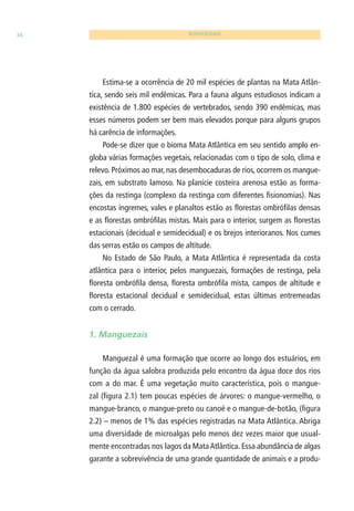 34 BIODIVERSIDADE 
Estima-se a ocorrência de 20 mil espécies de plantas na Mata Atlân-tica, 
sendo seis mil endêmicas. Para a fauna alguns estudiosos indicam a 
existência de 1.800 espécies de vertebrados, sendo 390 endêmicas, mas 
esses números podem ser bem mais elevados porque para alguns grupos 
há carência de informações. 
Pode-se dizer que o bioma Mata Atlântica em seu sentido amplo en-globa 
várias formações vegetais, relacionadas com o tipo de solo, clima e 
relevo. Próximos ao mar, nas desembocaduras de rios, ocorrem os mangue-zais, 
em substrato lamoso. Na planície costeira arenosa estão as forma-ções 
da restinga (complexo da restinga com diferentes fi sionomias). Nas 
encostas íngremes, vales e planaltos estão as fl orestas ombrófi las densas 
e as fl orestas ombrófi las mistas. Mais para o interior, surgem as fl orestas 
estacionais (decidual e semidecidual) e os brejos interioranos. Nos cumes 
das serras estão os campos de altitude. 
No Estado de São Paulo, a Mata Atlântica é representada da costa 
atlântica para o interior, pelos manguezais, formações de restinga, pela 
fl oresta ombrófi la densa, fl oresta ombrófi la mista, campos de altitude e 
fl oresta estacional decidual e semidecidual, estas últimas entremeadas 
com o cerrado. 
1. Manguezais 
Manguezal é uma formação que ocorre ao longo dos estuários, em 
função da água salobra produzida pelo encontro da água doce dos rios 
com a do mar. É uma vegetação muito característica, pois o mangue-zal 
(fi gura 2.1) tem poucas espécies de árvores: o mangue-vermelho, o 
mangue-branco, o mangue-preto ou canoé e o mangue-de-botão, (fi gura 
2.2) – menos de 1% das espécies registradas na Mata Atlântica. Abriga 
uma diversidade de microalgas pelo menos dez vezes maior que usual-mente 
encontradas nos lagos da Mata Atlântica. Essa abundância de algas 
garante a sobrevivência de uma grande quantidade de animais e a produ- 
 
