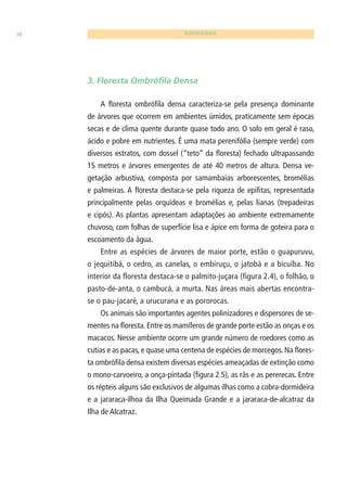 38 BIODIVERSIDADE 
3. Floresta Ombrófi la Densa 
A fl oresta ombrófi la densa caracteriza-se pela presença dominante 
de árvores que ocorrem em ambientes úmidos, praticamente sem épocas 
secas e de clima quente durante quase todo ano. O solo em geral é raso, 
ácido e pobre em nutrientes. É uma mata perenifólia (sempre verde) com 
diversos estratos, com dossel (“teto” da fl oresta) fechado ultrapassando 
15 metros e árvores emergentes de até 40 metros de altura. Densa ve-getação 
arbustiva, composta por samambaias arborescentes, bromélias 
e palmeiras. A fl oresta destaca-se pela riqueza de epífi tas, representada 
principalmente pelas orquídeas e bromélias e, pelas lianas (trepadeiras 
e cipós). As plantas apresentam adaptações ao ambiente extremamente 
chuvoso, com folhas de superfície lisa e ápice em forma de goteira para o 
escoamento da água. 
Entre as espécies de árvores de maior porte, estão o guapuruvu, 
o jequitibá, o cedro, as canelas, o embiruçu, o jatobá e a bicuíba. No 
interior da floresta destaca-se o palmito-juçara (figura 2.4), o folhão, o 
pasto-de-anta, o cambucá, a murta. Nas áreas mais abertas encontra-se 
o pau-jacaré, a urucurana e as pororocas. 
Os animais são importantes agentes polinizadores e dispersores de se-mentes 
na fl oresta. Entre os mamíferos de grande porte estão as onças e os 
macacos. Nesse ambiente ocorre um grande número de roedores como as 
cutias e as pacas, e quase uma centena de espécies de morcegos. Na fl ores-ta 
ombrófi la densa existem diversas espécies ameaçadas de extinção como 
o mono-carvoeiro, a onça-pintada (fi gura 2.5), as rãs e as pererecas. Entre 
os répteis alguns são exclusivos de algumas ilhas como a cobra-dormideira 
e a jararaca-ilhoa da Ilha Queimada Grande e a jararaca-de-alcatraz da 
Ilha de Alcatraz. 
 