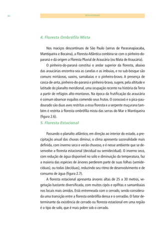 40 BIODIVERSIDADE 
4. Floresta Ombrófi la Mista 
Nos maciços descontínuos de São Paulo (serras de Pararanapiacaba, 
Mantiqueira e Bocaina), a Floresta Atlântica combina-se com o pinheiro-do-paraná 
e dá origem a Floresta Pluvial de Araucária (ou Mata de Araucária). 
O pinheiro-do-paraná constitui o andar superior da fl oresta, abaixo 
das araucárias encontra-sea as canelas e as imbuias, e no sub-bosque são 
comuns mirtáceas, xaxins, samabaias e o pinheiro-bravo. A presença de 
casca-de-anta, pinheiro-do-paraná e pinheiro-bravo, sugere, pela altitude e 
latitude do planalto meridional, uma ocupação recente na história da Terra 
a partir de refúgios alto-montanos. Na época da frutifi cação da araucária 
é comum observar esquilos comendo seus frutos. O corocoxó e o pica-pau-dourado 
são duas aves restritas a essa fl oresta e a serpente muçurana tam-bém 
é restrita à fl oresta ombrófi la mista das serras do Mar e Mantiqueira 
(fi gura 2.6). 
5. Floresta Estacional 
Passando o planalto atlântico, em direção ao interior do estado, a pre-cipitação 
anual das chuvas diminui, o clima apresenta sazonalidade mais 
defi nida, com inverno seco e verão chuvoso, e é nesse ambiente que se de-senvolve 
a fl oresta estacional (decidual ou semidecidual). O inverno seco, 
com redução de água disponível no solo e diminuição da temperatura, faz 
a maioria das espécies de árvores perderem parte de suas folhas (semide-cíduas), 
ou todas (decíduas), reduzindo seu ritmo de desenvolvimento e de 
consumo de água (fi gura 2.7). 
A fl oresta estacional apresenta árvores altas de 25 a 30 metros, ve-getação 
bastante diversifi cada, com muitos cipós e epífi tas e samambaias 
nos locais mais úmidos. Está entremeada com o cerrado, sendo considera-da 
uma transição entre a fl oresta ombrófi la densa e o cerradão. O fator de-terminante 
da existência de cerrado ou fl oresta estacional em uma região 
é o tipo de solo, que é mais pobre sob o cerrado. 
 