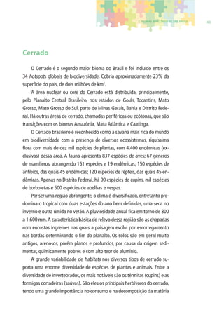 2. BIOMAS DO ESTADO DE SÃO PAULO 43 
Cerrado 
O Cerrado é o segundo maior bioma do Brasil e foi incluído entre os 
34 hotspots globais de biodiversidade. Cobria aproximadamente 23% da 
superfície do país, de dois milhões de km2. 
A área nuclear ou core do Cerrado está distribuída, principalmente, 
pelo Planalto Central Brasileiro, nos estados de Goiás, Tocantins, Mato 
Grosso, Mato Grosso do Sul, parte de Minas Gerais, Bahia e Distrito Fede-ral. 
Há outras áreas de cerrado, chamadas periféricas ou ecótonas, que são 
transições com os biomas Amazônia, Mata Atlântica e Caatinga. 
O Cerrado brasileiro é reconhecido como a savana mais rica do mundo 
em biodiversidade com a presença de diversos ecossistemas, riquíssima 
fl ora com mais de dez mil espécies de plantas, com 4.400 endêmicas (ex-clusivas) 
dessa área. A fauna apresenta 837 espécies de aves; 67 gêneros 
de mamíferos, abrangendo 161 espécies e 19 endêmicas; 150 espécies de 
anfíbios, das quais 45 endêmicas; 120 espécies de répteis, das quais 45 en-dêmicas. 
Apenas no Distrito Federal, há 90 espécies de cupins, mil espécies 
de borboletas e 500 espécies de abelhas e vespas. 
Por ser uma região abrangente, o clima é diversifi cado, entretanto pre-domina 
o tropical com duas estações do ano bem defi nidas, uma seca no 
inverno e outra úmida no verão. A pluviosidade anual fi ca em torno de 800 
a 1.600 mm. A característica básica do relevo dessa região são as chapadas 
com encostas íngremes nas quais a paisagem evolui por escorregamento 
nas bordas determinando o fi m do planalto. Os solos são em geral muito 
antigos, arenosos, porém planos e profundos, por causa da origem sedi-mentar, 
quimicamente pobres e com alto teor de alumínio. 
A grande variabilidade de habitats nos diversos tipos de cerrado su-porta 
uma enorme diversidade de espécies de plantas e animais. Entre a 
diversidade de invertebrados, os mais notáveis são os térmitas (cupins) e as 
formigas cortadeiras (saúvas). São eles os principais herbívoros do cerrado, 
tendo uma grande importância no consumo e na decomposição da matéria 
 