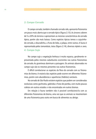 48 BIODIVERSIDADE 
3. Campo Cerrado 
O campo cerrado, também chamado cerrado ralo, apresenta fi sionomia 
um pouco mais aberta que o cerrado típico (fi gura 2.13). As árvores cobrem 
de 5 a 20% do terreno e apresentam as mesmas características do cerrado 
típico, porém são mais baixas. Como espécies típicas temos o cajuzinho-do- 
cerrado, a douradinha, a fruta-de-lobo, a jalapa, entre outras. A fauna é 
representada pelos tamanduás, tatus (fi gura 2.14), diversos répteis e aves. 
4. Campo Sujo 
No campo sujo a vegetação lenhosa é muito esparsa, geralmente re-presentada 
pelos mesmos subarbustos ocorrentes nas outras fi sionomias 
do cerrado. As gramíneas dominam a paisagem. Os animais observados no 
campo sujo são os mesmos presentes nas outras fi sionomias. 
É difícil correlacionar as espécies da fl ora do cerrado com as fi siono-mias 
do bioma. A maioria das espécies pode ocorrer em diferentes fi siono-mias, 
porém com abundâncias e aparências (hábitos) variáveis. 
No cerrado de São Paulo existem espécies que podem ser consideradas 
exclusivas como gochnatia, gabiroba e fruta-de-pomba, com muito poucas 
coletas em outros estados e não encontradas em outros biomas. 
Em relação à fauna também não é possível correlacioná-la com as 
diferentes fi sionomias do bioma, uma vez que os animais se movimentam 
de uma fi sionomia para outra em busca de alimentos ou abrigo. 
 