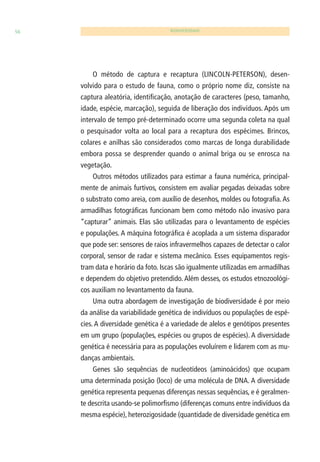 56 BIODIVERSIDADE 
O método de captura e recaptura (LINCOLN-PETERSON), desen-volvido 
para o estudo de fauna, como o próprio nome diz, consiste na 
captura aleatória, identifi cação, anotação de caracteres (peso, tamanho, 
idade, espécie, marcação), seguida de liberação dos indivíduos. Após um 
intervalo de tempo pré-determinado ocorre uma segunda coleta na qual 
o pesquisador volta ao local para a recaptura dos espécimes. Brincos, 
colares e anilhas são considerados como marcas de longa durabilidade 
embora possa se desprender quando o animal briga ou se enrosca na 
vegetação. 
Outros métodos utilizados para estimar a fauna numérica, principal-mente 
de animais furtivos, consistem em avaliar pegadas deixadas sobre 
o substrato como areia, com auxílio de desenhos, moldes ou fotografi a. As 
armadilhas fotográfi cas funcionam bem como método não invasivo para 
“capturar” animais. Elas são utilizadas para o levantamento de espécies 
e populações. A máquina fotográfi ca é acoplada a um sistema disparador 
que pode ser: sensores de raios infravermelhos capazes de detectar o calor 
corporal, sensor de radar e sistema mecânico. Esses equipamentos regis-tram 
data e horário da foto. Iscas são igualmente utilizadas em armadilhas 
e dependem do objetivo pretendido. Além desses, os estudos etnozoológi-cos 
auxiliam no levantamento da fauna. 
Uma outra abordagem de investigação de biodiversidade é por meio 
da análise da variabilidade genética de indivíduos ou populações de espé-cies. 
A diversidade genética é a variedade de alelos e genótipos presentes 
em um grupo (populações, espécies ou grupos de espécies). A diversidade 
genética é necessária para as populações evoluírem e lidarem com as mu-danças 
ambientais. 
Genes são sequências de nucleotídeos (aminoácidos) que ocupam 
uma determinada posição (loco) de uma molécula de DNA. A diversidade 
genética representa pequenas diferenças nessas sequências, e é geralmen-te 
descrita usando-se polimorfi smo (diferenças comuns entre indivíduos da 
mesma espécie), heterozigosidade (quantidade de diversidade genética em 
 