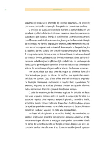 58 BIODIVERSIDADE 
sequência de ocupação é chamada de sucessão secundária. Ao longo do 
processo sucessional a composição de espécies da comunidade se altera. 
O processo de sucessão secundária mantém as comunidades em um 
estado de equilíbrio dinâmico: indivíduos morrem e são subsequentemente 
substituídos por outros; a energia e os nutrientes são transferidos através 
dos diferentes níveis trófi cos. A manutenção da grande diversidade biológi-ca 
encontrada na fl oresta tropical, por exemplo, está intimamente relacio-nada 
a essa heterogeneidade ambiental. A consequência das perturbações 
é a abertura de uma clareira cujo tamanho vai ser uma função do distúrbio. 
A revegetação dessa clareira ocorre por intermédio do crescimento lateral 
da copa das árvores, pela rebrota de árvores presentes na área, pelo cresci-mento 
de indivíduos jovens (plântulas) já estabelecidas no sub-bosque da 
fl oresta, pela germinação de sementes presentes no banco de sementes do 
solo ou de sementes que chegam ao local através da chuva de sementes. 
Tem-se postulado que cada uma das etapas da dinâmica fl orestal é 
caracterizada por grupos ou classes de espécies que apresentam carac-terísticas 
em comum. Cada classe difere entre si na estatura, arquitetu-ra, 
fi siologia, necessidades nutricionais e características reprodutivas. Por 
exemplo, enquanto as espécies pioneiras crescem em grandes clareiras 
outras apresentam diferentes graus de tolerância à sombra. 
O ciclo de reconstrução das fl orestas tropicais foi dividido em fases 
por seres (espécies) distintos entre si, quanto à composição fl orística e à 
estrutura segundo uma sequência temporal: pioneira, secundária inicial, 
secundária tardia e clímax. Cada uma dessas fases é colonizada por grupos 
de espécies que obtêm sucesso no estabelecimento e no desenvolvimento 
perante as condições vigentes em cada uma dessas etapas. 
As fases iniciais (pioneira e secundária inicial) são colonizadas por 
espécies intolerantes à sombra, com sementes pequenas, dispersas predo-minantemente 
por pássaros e morcegos e que podem permanecer viáveis 
no banco de sementes do solo por longos períodos. Espécies de seres se-cundárias 
tardias são tolerantes à luz durante o estádio juvenil; apresen- 
 