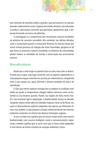 3. COMO CONHECER A BIODIVERSIDADE 59 
tam sementes de tamanho médio a grande e que permanecem no solo por 
períodos relativamente curtos. Espécies de estádio climácico são tolerantes 
à sombra e apresentam sementes que germinam rapidamente após a dis-persão 
formando um banco de plântulas. 
A investigação e a compreensão dos mecanismos naturais envolvidos 
no processo de sucessão secundária têm norteado, nas últimas décadas, 
tanto a conservação quanto a restauração fl orestal. Ao mesmo tempo que 
ocorre intenso processo de redução das áreas fl orestadas, pergunta-se de 
que forma os processos naturais envolvidos na dinâmica de comunidades 
podem nortear as atividades de manejo e preservação dos ecossistemas 
naturais. 
Bioindicadores 
Desde que a vida surgiu no planeta Terra os seres vivos vêm se diversi-fi 
cando para ocupar cada lugar existente, com as espécies adaptando-se a 
cada pequeno espaço existente em sua luta por sobrevivência, competindo 
entre si por espaço, luz, água, alimento e demais condições de vida e de 
reprodução. 
É claro que menos espécies conseguiram se adaptar às condições mais 
áridas ou aonde as temperaturas atingem valores extremos, como na An-tártida 
ou nos desertos quentes. Porém, nas regiões de clima menos hos-til 
e com bastante água à disposição, a biodiversidade tornou-se elevada, 
atingindo valores muito altos em latitudes tropicais como as do Brasil, nas 
quais se desenvolveram espécies adaptadas não apenas aos diferentes cli-mas, 
mas também a cada pequena variação ambiental dentro dos diversos 
ambientes existentes no interior das diversas formações vegetais. 
Se por um lado isso signifi ca que em nossas matas existe uma enorme 
biodiversidade, com recursos biológicos social e economicamente impor-tantes, 
também signifi ca que os seres vivos que aí vivem estão adaptados 
a viver dentro de limites estreitos de variação ambiental, nichos. 
 