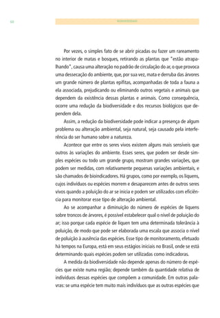 60 BIODIVERSIDADE 
Por vezes, o simples fato de se abrir picadas ou fazer um rareamento 
no interior de matas e bosques, retirando as plantas que “estão atrapa-lhando”, 
causa uma alteração no padrão de circulação do ar, o que provoca 
uma dessecação do ambiente, que, por sua vez, mata e derruba das árvores 
um grande número de plantas epífi tas, acompanhadas de toda a fauna a 
ela associada, prejudicando ou eliminando outros vegetais e animais que 
dependem da existência dessas plantas e animais. Como consequência, 
ocorre uma redução da biodiversidade e dos recursos biológicos que de-pendem 
dela. 
Assim, a redução da biodiversidade pode indicar a presença de algum 
problema ou alteração ambiental, seja natural, seja causado pela interfe-rência 
do ser humano sobre a natureza. 
Acontece que entre os seres vivos existem alguns mais sensíveis que 
outros às variações do ambiente. Esses seres, que podem ser desde sim-ples 
espécies ou todo um grande grupo, mostram grandes variações, que 
podem ser medidas, com relativamente pequenas variações ambientais, e 
são chamados de bioindicadores. Há grupos, como por exemplo, os liquens, 
cujos indivíduos ou espécies morrem e desaparecem antes de outros seres 
vivos quando a poluição do ar se inicia e podem ser utilizados com efi ciên-cia 
para monitorar esse tipo de alteração ambiental. 
Ao se acompanhar a diminuição do número de espécies de liquens 
sobre troncos de árvores, é possível estabelecer qual o nível de poluição do 
ar; isso porque cada espécie de líquen tem uma determinada tolerância à 
poluição, de modo que pode ser elaborada uma escala que associa o nível 
de poluição à ausência das espécies. Esse tipo de monitoramento, efetuado 
há tempos na Europa, está em seus estágios iniciais no Brasil, onde se está 
determinando quais espécies podem ser utilizadas como indicadoras. 
A medida da biodiversidade não depende apenas do número de espé-cies 
que existe numa região; depende também da quantidade relativa de 
indivíduos dessas espécies que compõem a comunidade. Em outras pala-vras: 
se uma espécie tem muito mais indivíduos que as outras espécies que 
 