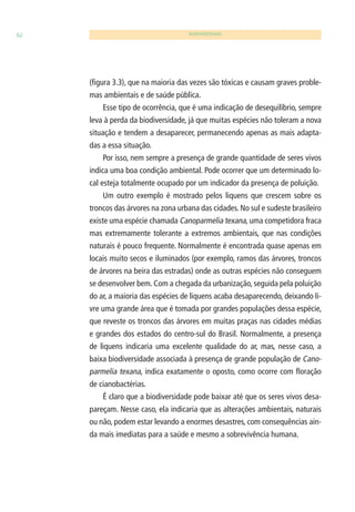 62 BIODIVERSIDADE 
(fi gura 3.3), que na maioria das vezes são tóxicas e causam graves proble-mas 
ambientais e de saúde pública. 
Esse tipo de ocorrência, que é uma indicação de desequilíbrio, sempre 
leva à perda da biodiversidade, já que muitas espécies não toleram a nova 
situação e tendem a desaparecer, permanecendo apenas as mais adapta-das 
a essa situação. 
Por isso, nem sempre a presença de grande quantidade de seres vivos 
indica uma boa condição ambiental. Pode ocorrer que um determinado lo-cal 
esteja totalmente ocupado por um indicador da presença de poluição. 
Um outro exemplo é mostrado pelos liquens que crescem sobre os 
troncos das árvores na zona urbana das cidades. No sul e sudeste brasileiro 
existe uma espécie chamada Canoparmelia texana, uma competidora fraca 
mas extremamente tolerante a extremos ambientais, que nas condições 
naturais é pouco frequente. Normalmente é encontrada quase apenas em 
locais muito secos e iluminados (por exemplo, ramos das árvores, troncos 
de árvores na beira das estradas) onde as outras espécies não conseguem 
se desenvolver bem. Com a chegada da urbanização, seguida pela poluição 
do ar, a maioria das espécies de liquens acaba desaparecendo, deixando li-vre 
uma grande área que é tomada por grandes populações dessa espécie, 
que reveste os troncos das árvores em muitas praças nas cidades médias 
e grandes dos estados do centro-sul do Brasil. Normalmente, a presença 
de liquens indicaria uma excelente qualidade do ar, mas, nesse caso, a 
baixa biodiversidade associada à presença de grande população de Cano-parmelia 
texana, indica exatamente o oposto, como ocorre com fl oração 
de cianobactérias. 
É claro que a biodiversidade pode baixar até que os seres vivos desa-pareçam. 
Nesse caso, ela indicaria que as alterações ambientais, naturais 
ou não, podem estar levando a enormes desastres, com consequências ain-da 
mais imediatas para a saúde e mesmo a sobrevivência humana. 
 