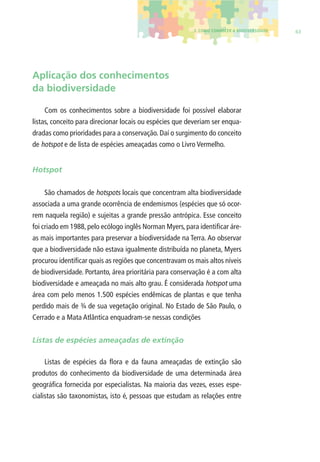 3. COMO CONHECER A BIODIVERSIDADE 63 
Aplicação dos conhecimentos 
da biodiversidade 
Com os conhecimentos sobre a biodiversidade foi possível elaborar 
listas, conceito para direcionar locais ou espécies que deveriam ser enqua-dradas 
como prioridades para a conservação. Daí o surgimento do conceito 
de hotspot e de lista de espécies ameaçadas como o Livro Vermelho. 
Hotspot 
São chamados de hotspots locais que concentram alta biodiversidade 
associada a uma grande ocorrência de endemismos (espécies que só ocor-rem 
naquela região) e sujeitas a grande pressão antrópica. Esse conceito 
foi criado em 1988, pelo ecólogo inglês Norman Myers, para identifi car áre-as 
mais importantes para preservar a biodiversidade na Terra. Ao observar 
que a biodiversidade não estava igualmente distribuída no planeta, Myers 
procurou identifi car quais as regiões que concentravam os mais altos níveis 
de biodiversidade. Portanto, área prioritária para conservação é a com alta 
biodiversidade e ameaçada no mais alto grau. É considerada hotspot uma 
área com pelo menos 1.500 espécies endêmicas de plantas e que tenha 
perdido mais de ¾ de sua vegetação original. No Estado de São Paulo, o 
Cerrado e a Mata Atlântica enquadram-se nessas condições 
Listas de espécies ameaçadas de extinção 
Listas de espécies da fl ora e da fauna ameaçadas de extinção são 
produtos do conhecimento da biodiversidade de uma determinada área 
geográfi ca fornecida por especialistas. Na maioria das vezes, esses espe-cialistas 
são taxonomistas, isto é, pessoas que estudam as relações entre 
 