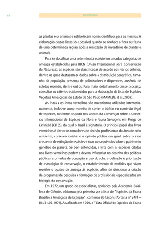64 BIODIVERSIDADE 
as plantas e os animais e estabelecem nomes científi cos para as mesmas. A 
elaboração dessas listas só é possível quando se conhece a fl ora ou fauna 
de uma determinada região, após a realização de inventários de plantas e 
animais. 
Para se classifi car uma determinada espécie em uma das categorias de 
ameaça estabelecidas pela UICN (União Internacional para Conservação 
da Natureza), as espécies são classifi cadas de acordo com vários critérios, 
dentre os quais destacam-se dados sobre a distribuição geográfi ca, tama-nho 
da população, presença de polinizadores e dispersores, ausência de 
coletas recentes, dentre outros. Para maior detalhamento desse processo, 
consultar os critérios estabelecidos para a elaboração da Lista de Espécies 
Vegetais Ameaçadas do Estado de São Paulo (MAMEDE et al.,2007). 
As listas e os livros vermelhos são mecanismos utilizados internacio-nalmente, 
inclusive como maneira de conter o tráfi co e o comércio ilegal 
de espécies, conforme disposto nos anexos da Convenção sobre o Comér-cio 
Internacional de Espécies da Flora e Fauna Selvagens em Perigo de 
Extinção (CITES), da qual o Brasil é signatário. O principal papel dos livros 
vermelhos é alertar os tomadores de decisão, profi ssionais da área de meio 
ambiente, conservacionistas e a opinião pública em geral, sobre o risco 
crescente de extinção de espécies e suas consequências sobre o patrimônio 
genético do planeta. Se bem entendidas, a lista com as espécies citadas 
nos livros vermelhos podem e devem infl uenciar no desenho das políticas 
públicas e privadas de ocupação e uso do solo, a defi nição e priorização 
de estratégias de conservação, o estabelecimento de medidas que visem 
reverter o quadro de ameaça às espécies, além de direcionar a criação 
de programas de pesquisa e formação de profi ssionais especializados em 
biologia da conservação. 
Em 1972, um grupo de especialistas, apoiados pela Academia Brasi-leira 
de Ciências, elaborou pela primeira vez a lista de “Espécies da Fauna 
Brasileira Ameaçada de Extinção”, contendo 86 táxons (Portaria nº 3481 – 
DN/31.05.1973). Atualizada em 1989, a “Lista Ofi cial de Espécies da Fauna 
 