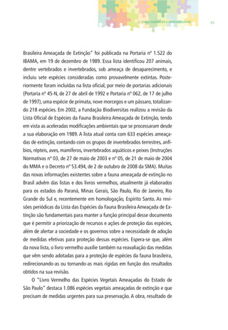 3. COMO CONHECER A BIODIVERSIDADE 65 
Brasileira Ameaçada de Extinção” foi publicada na Portaria nº 1.522 do 
IBAMA, em 19 de dezembro de 1989. Essa lista identifi cou 207 animais, 
dentre vertebrados e invertebrados, sob ameaça de desaparecimento, e 
incluiu sete espécies consideradas como provavelmente extintas. Poste-riormente 
foram incluídas na lista ofi cial, por meio de portarias adicionais 
(Portaria nº 45-N, de 27 de abril de 1992 e Portaria nº 062, de 17 de julho 
de 1997), uma espécie de primata, nove morcegos e um pássaro, totalizan-do 
218 espécies. Em 2002, a Fundação Biodiversitas realizou a revisão da 
Lista Ofi cial de Espécies da Fauna Brasileira Ameaçada de Extinção, tendo 
em vista as aceleradas modifi cações ambientais que se processaram desde 
a sua elaboração em 1989. A lista atual conta com 633 espécies ameaça-das 
de extinção, contando com os grupos de invertebrados terrestres, anfí-bios, 
répteis, aves, mamíferos, invertebrados aquáticos e peixes (Instruções 
Normativas nº 03, de 27 de maio de 2003 e nº 05, de 21 de maio de 2004 
do MMA e o Decreto nº 53.494, de 2 de outubro de 2008 da SMA). Muitas 
das novas informações existentes sobre a fauna ameaçada de extinção no 
Brasil advêm das listas e dos livros vermelhos, atualmente já elaborados 
para os estados do Paraná, Minas Gerais, São Paulo, Rio de Janeiro, Rio 
Grande do Sul e, recentemente em homologação, Espírito Santo. As revi-sões 
periódicas da Lista das Espécies da Fauna Brasileira Ameaçada de Ex-tinção 
são fundamentais para manter a função principal desse documento 
que é permitir a priorização de recursos e ações de proteção das espécies, 
além de alertar a sociedade e os governos sobre a necessidade de adoção 
de medidas efetivas para proteção dessas espécies. Espera-se que, além 
da nova lista, o livro vermelho auxilie também na reavaliação das medidas 
que vêm sendo adotadas para a proteção de espécies da fauna brasileira, 
redirecionando-as ou tornando-as mais rígidas em função dos resultados 
obtidos na sua revisão. 
O “Livro Vermelho das Espécies Vegetais Ameaçadas do Estado de 
São Paulo” destaca 1.086 espécies vegetais ameaçadas de extinção e que 
precisam de medidas urgentes para sua preservação. A obra, resultado de 
 