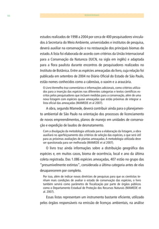 66 BIODIVERSIDADE 
estudos realizados de 1998 a 2004 por cerca de 400 pesquisadores vincula-dos 
à Secretaria do Meio Ambiente, universidades e institutos de pesquisa, 
deverá auxiliar na conservação e na restauração dos principais biomas do 
estado. A lista foi elaborada de acordo com critérios da União Internacional 
para a Conservação da Natureza (IUCN, na sigla em inglês) e adaptada 
para a fl ora paulista durante encontros de pesquisadores realizados no 
Instituto de Botânica. Entre as espécies ameaçadas do livro, cuja relação foi 
publicada em setembro de 2004 no Diário Ofi cial do Estado de São Paulo, 
estão nomes conhecidos como a cabreúva, o xaxim e a araucária. 
O Livro Vermelho traz comentários e informações adicionais, como critérios utiliza-dos 
para a inserção das espécies nas diferentes categorias e textos científi cos es-critos 
pelos pesquisadores que incluem medidas para a conservação, além de uma 
nova listagem com espécies quase ameaçadas que estão próximas de integrar a 
lista ofi cial das ameaçadas (MAMEDE et al 2007). 
A obra, segundo Mamede, deverá contribuir ainda para o planejamen-to 
ambiental de São Paulo na orientação dos processos de licenciamento 
de novos empreendimentos, planos de manejo em unidades de conserva-ção 
e expedição de laudos de desmatamento. 
Com a divulgação da metodologia utilizada para a elaboração da listagem, a obra 
auxiliará no aperfeiçoamento dos critérios de seleção das espécies, o que será útil 
para as próximas avaliações de plantas ameaçadas. A metodologia utilizada deve 
ser questionada para ser melhorada (MAMEDE et al 2007). 
O livro traz ainda informações sobre a distribuição geográfi ca das 
espécies e, em muitos casos, bioma de ocorrência, local e ano da última 
coleta registrada. Das 1.086 espécies ameaçadas, 407 estão no grupo das 
“presumivelmente extintas”, considerada a última categoria antes de elas 
desaparecerem por completo. 
Por isso, além de indicar novas diretrizes de pesquisas para que os cientistas te-nham 
mais condições de avaliar o estado de conservação das espécies, o livro 
também servirá como parâmetro de fi scalização por parte de órgãos públicos 
como o Departamento Estadual de Proteção dos Recursos Naturais (MAMEDE et 
al. 2007). 
Essas listas representam um instrumento bastante efi ciente, utilizado 
pelos órgãos responsáveis na emissão de licenças ambientais, na análise 
 