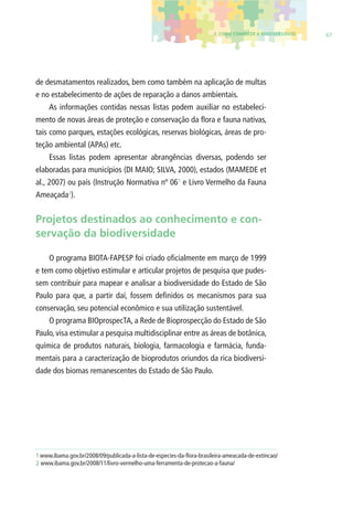 3. COMO CONHECER A BIODIVERSIDADE 67 
de desmatamentos realizados, bem como também na aplicação de multas 
e no estabelecimento de ações de reparação a danos ambientais. 
As informações contidas nessas listas podem auxiliar no estabeleci-mento 
de novas áreas de proteção e conservação da fl ora e fauna nativas, 
tais como parques, estações ecológicas, reservas biológicas, áreas de pro-teção 
ambiental (APAs) etc. 
Essas listas podem apresentar abrangências diversas, podendo ser 
elaboradas para municípios (DI MAIO; SILVA, 2000), estados (MAMEDE et 
al., 2007) ou país (Instrução Normativa nº 061 e Livro Vermelho da Fauna 
Ameaçada2). 
Projetos destinados ao conhecimento e con-servação 
da biodiversidade 
O programa BIOTA-FAPESP foi criado ofi cialmente em março de 1999 
e tem como objetivo estimular e articular projetos de pesquisa que pudes-sem 
contribuir para mapear e analisar a biodiversidade do Estado de São 
Paulo para que, a partir daí, fossem defi nidos os mecanismos para sua 
conservação, seu potencial econômico e sua utilização sustentável. 
O programa BIOprospecTA, a Rede de Bioprospecção do Estado de São 
Paulo, visa estimular a pesquisa multidisciplinar entre as áreas de botânica, 
química de produtos naturais, biologia, farmacologia e farmácia, funda-mentais 
para a caracterização de bioprodutos oriundos da rica biodiversi-dade 
dos biomas remanescentes do Estado de São Paulo. 
1 www.ibama.gov.br/2008/09/publicada-a-lista-de-especies-da-fl ora-brasileira-ameacada-de-extincao/ 
2 www.ibama.gov.br/2008/11/livro-vermelho-uma-ferramenta-de-protecao-a-fauna/ 
 