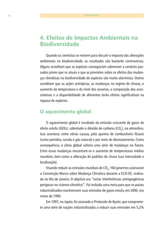 70 BIODIVERSIDADE 
4. Efeitos de Impactos Ambientais na 
Biodiversidade 
Quando os cientistas se reúnem para discutir o impacto das alterações 
ambientais na biodiversidade, os resultados são bastante controversos. 
Alguns acreditam que as espécies conseguiram sobreviver a cenários pas-sados 
piores que os atuais e que as previsões sobre os efeitos das mudan-ças 
climáticas na biodiversidade de espécies são muito alarmistas. Outros 
acreditam que as ações antrópicas, as mudanças no regime de chuvas, o 
aumento da temperatura e do nível dos oceanos, a composição dos ecos-sistemas 
e a disponibilidade de alimentos terão efeitos signifi cativos na 
riqueza de espécies. 
O aquecimento global 
O aquecimento global é resultado da emissão crescente de gases de 
efeito estufa (GEEs), sobretudo o dióxido de carbono (CO2), na atmosfera. 
Isso acontece, entre várias causas, pela queima de combustíveis fósseis 
(como petróleo, carvão e gás natural) e por meio do desmatamento. Como 
consequência, o clima global sofrerá uma série de mudanças no futuro. 
Entre essas mudanças encontram-se o aumento de temperaturas médias 
mundiais, bem como a alteração de padrões de chuva (sua intensidade e 
localização). 
Visando reduzir as emissões mundiais de CO2, 160 governos assinaram 
a Convenção Marco sobre Mudança Climática durante a ECO-92, realiza-da 
no Rio de Janeiro. O objetivo era “evitar interferências antropogênicas 
perigosas no sistema climático”. Foi incluída uma meta para que os países 
industrializados mantivessem suas emissões de gases estufa, em 2000, nos 
níveis de 1990. 
Em 1997, no Japão, foi assinado o Protocolo de Kyoto, que comprome-te 
uma série de nações industrializadas a reduzir suas emissões em 5,2% 
 