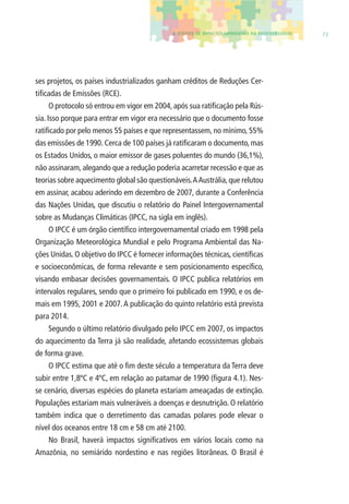 4. EFEITOS DE IMPACTOS AMBIENTAIS NA BIODIVERSIDADE 73 
ses projetos, os países industrializados ganham créditos de Reduções Cer-tifi 
cadas de Emissões (RCE). 
O protocolo só entrou em vigor em 2004, após sua ratifi cação pela Rús-sia. 
Isso porque para entrar em vigor era necessário que o documento fosse 
ratifi cado por pelo menos 55 países e que representassem, no mínimo, 55% 
das emissões de 1990. Cerca de 100 países já ratifi caram o documento, mas 
os Estados Unidos, o maior emissor de gases poluentes do mundo (36,1%), 
não assinaram, alegando que a redução poderia acarretar recessão e que as 
teorias sobre aquecimento global são questionáveis. A Austrália, que relutou 
em assinar, acabou aderindo em dezembro de 2007, durante a Conferência 
das Nações Unidas, que discutiu o relatório do Painel Intergovernamental 
sobre as Mudanças Climáticas (IPCC, na sigla em inglês). 
O IPCC é um órgão científi co intergovernamental criado em 1998 pela 
Organização Meteorológica Mundial e pelo Programa Ambiental das Na-ções 
Unidas. O objetivo do IPCC é fornecer informações técnicas, científi cas 
e socioeconômicas, de forma relevante e sem posicionamento específi co, 
visando embasar decisões governamentais. O IPCC publica relatórios em 
intervalos regulares, sendo que o primeiro foi publicado em 1990, e os de-mais 
em 1995, 2001 e 2007. A publicação do quinto relatório está prevista 
para 2014. 
Segundo o último relatório divulgado pelo IPCC em 2007, os impactos 
do aquecimento da Terra já são realidade, afetando ecossistemas globais 
de forma grave. 
O IPCC estima que até o fi m deste século a temperatura da Terra deve 
subir entre 1,8ºC e 4ºC, em relação ao patamar de 1990 (fi gura 4.1). Nes-se 
cenário, diversas espécies do planeta estariam ameaçadas de extinção. 
Populações estariam mais vulneráveis a doenças e desnutrição. O relatório 
também indica que o derretimento das camadas polares pode elevar o 
nível dos oceanos entre 18 cm e 58 cm até 2100. 
No Brasil, haverá impactos signifi cativos em vários locais como na 
Amazônia, no semiárido nordestino e nas regiões litorâneas. O Brasil é 
 